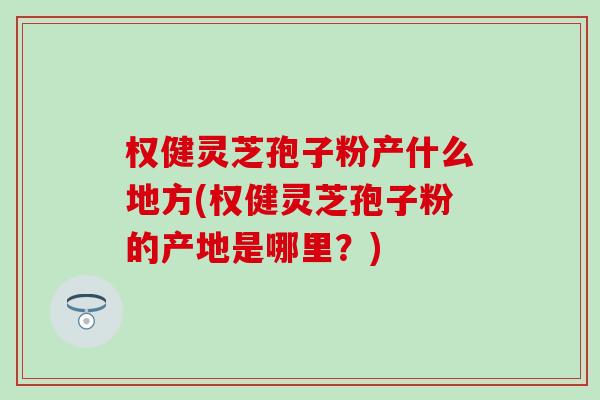 权健灵芝孢子粉产什么地方(权健灵芝孢子粉的产地是哪里？)