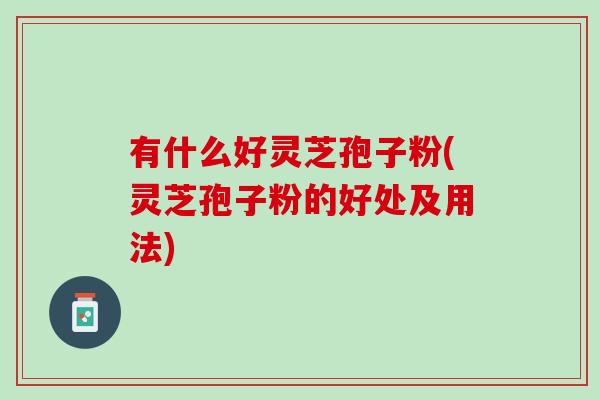 有什么好灵芝孢子粉(灵芝孢子粉的好处及用法)