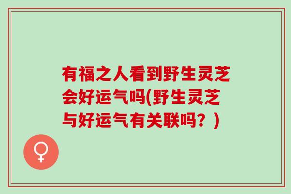 有福之人看到野生灵芝会好运气吗(野生灵芝与好运气有关联吗？)
