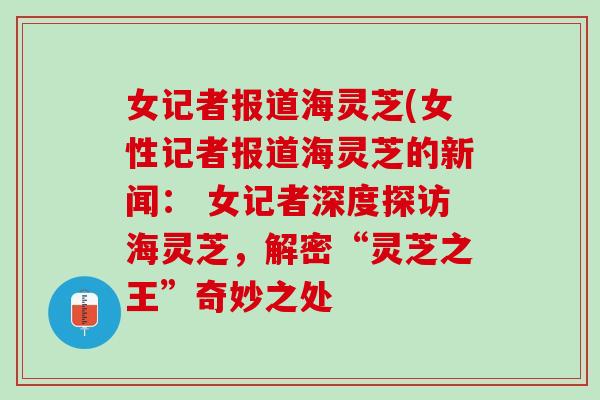 女记者报道海灵芝(女性记者报道海灵芝的新闻： 女记者深度探访海灵芝，解密“灵芝之王”奇妙之处