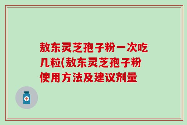 敖东灵芝孢子粉一次吃几粒(敖东灵芝孢子粉使用方法及建议剂量