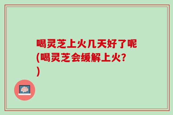 喝灵芝上火几天好了呢(喝灵芝会缓解上火？)