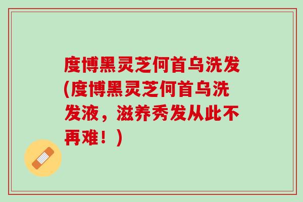 度博黑灵芝何首乌洗发(度博黑灵芝何首乌洗发液，滋养秀发从此不再难！)