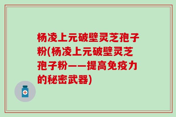 杨凌上元破壁灵芝孢子粉(杨凌上元破壁灵芝孢子粉——提高免疫力的秘密武器)