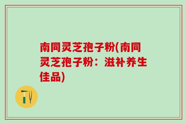 南同灵芝孢子粉(南同灵芝孢子粉：滋补养生佳品)