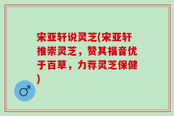 宋亚轩说灵芝(宋亚轩推崇灵芝，赞其福音优于百草，力荐灵芝保健)