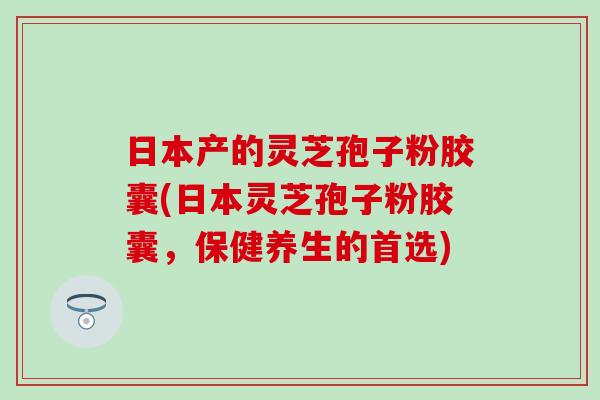 日本产的灵芝孢子粉胶囊(日本灵芝孢子粉胶囊，保健养生的首选)