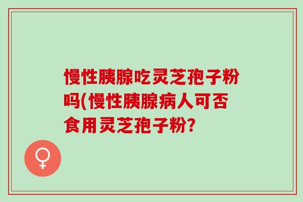 慢性胰腺吃灵芝孢子粉吗(慢性胰腺病人可否食用灵芝孢子粉？
