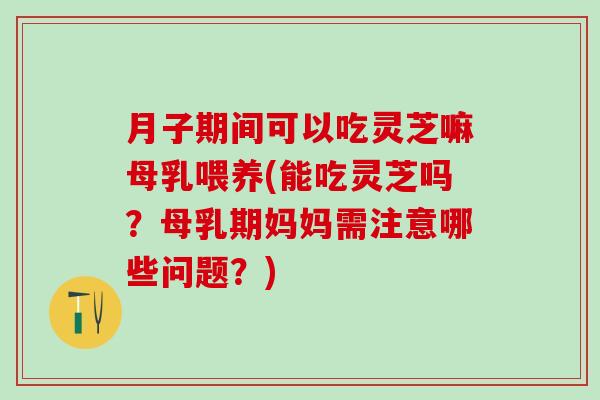月子期间可以吃灵芝嘛母乳喂养(能吃灵芝吗？母乳期妈妈需注意哪些问题？)