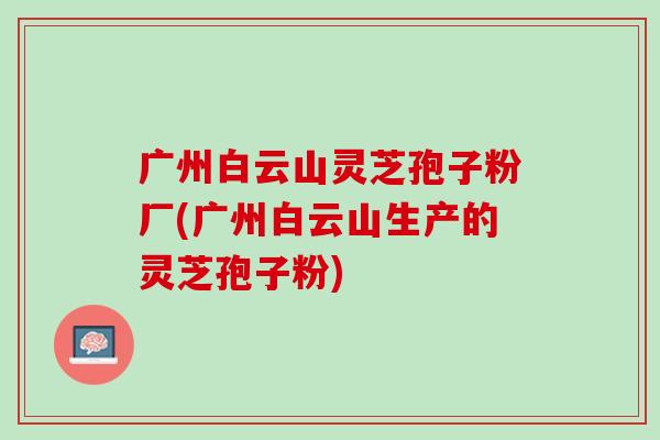 广州白云山灵芝孢子粉厂(广州白云山生产的灵芝孢子粉)