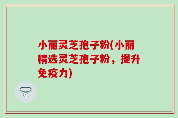 小丽灵芝孢子粉(小丽精选灵芝孢子粉，提升免疫力)
