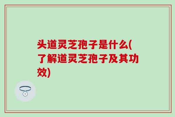 头道灵芝孢子是什么(了解道灵芝孢子及其功效)