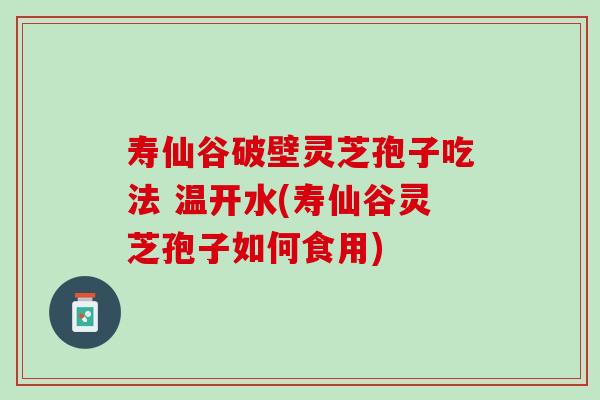 寿仙谷破壁灵芝孢子吃法 温开水(寿仙谷灵芝孢子如何食用)