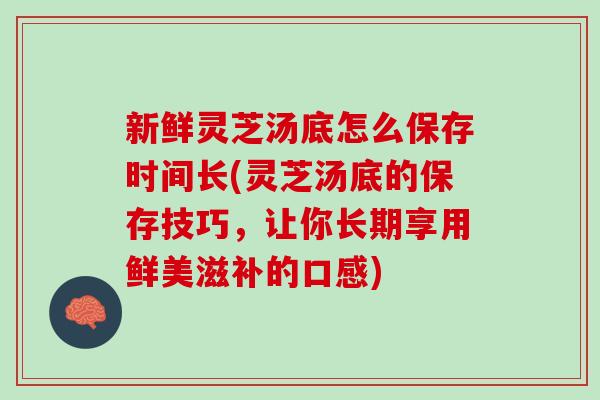 新鲜灵芝汤底怎么保存时间长(灵芝汤底的保存技巧，让你长期享用鲜美滋补的口感)