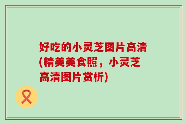 好吃的小灵芝图片高清(精美美食照，小灵芝高清图片赏析)