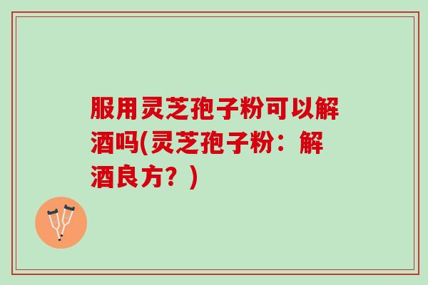 服用灵芝孢子粉可以解酒吗(灵芝孢子粉：解酒良方？)