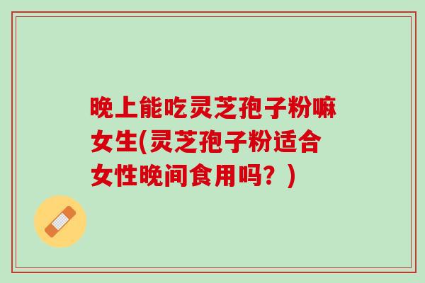 晚上能吃灵芝孢子粉嘛女生(灵芝孢子粉适合女性晚间食用吗？)