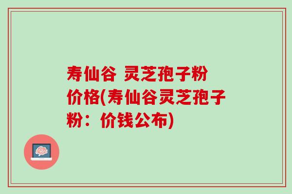 寿仙谷 灵芝孢子粉 价格(寿仙谷灵芝孢子粉：价钱公布)