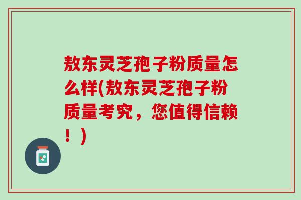 敖东灵芝孢子粉质量怎么样(敖东灵芝孢子粉质量考究，您值得信赖！)