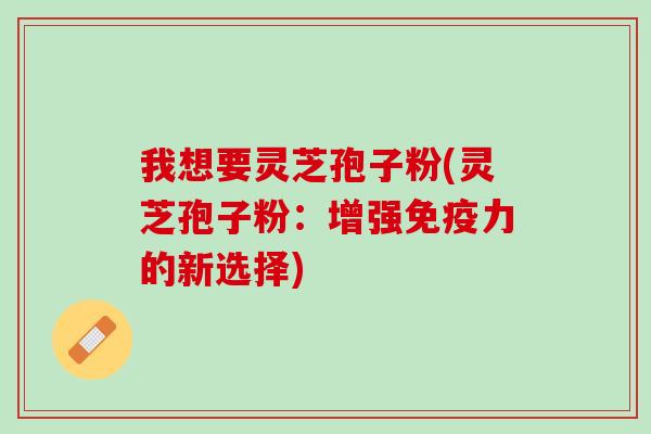 我想要灵芝孢子粉(灵芝孢子粉：增强免疫力的新选择)
