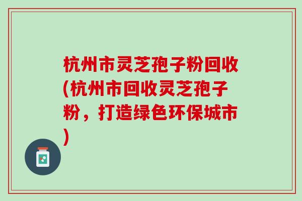 杭州市灵芝孢子粉回收(杭州市回收灵芝孢子粉，打造绿色环保城市)
