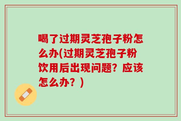 喝了过期灵芝孢子粉怎么办(过期灵芝孢子粉饮用后出现问题？应该怎么办？)