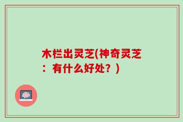 木栏出灵芝(神奇灵芝：有什么好处？)
