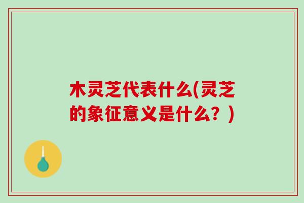 木灵芝代表什么(灵芝的象征意义是什么？)