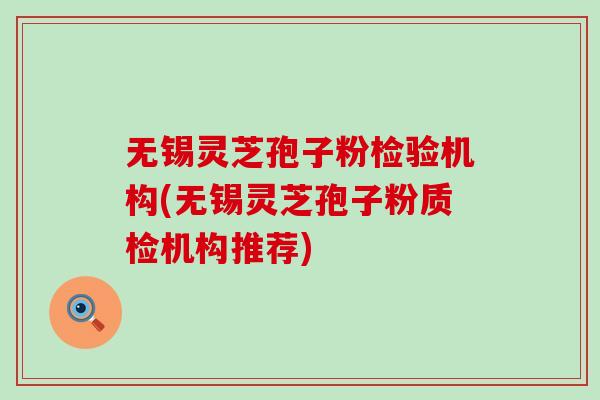 无锡灵芝孢子粉检验机构(无锡灵芝孢子粉质检机构推荐)