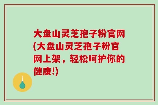 大盘山灵芝孢子粉官网(大盘山灵芝孢子粉官网上架，轻松呵护你的健康!)
