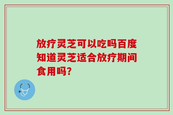 放疗灵芝可以吃吗百度知道灵芝适合放疗期间食用吗？