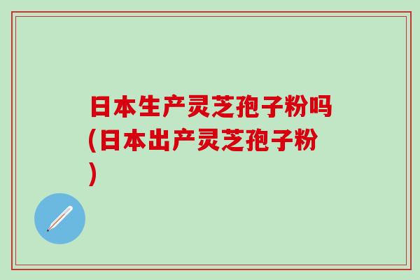 日本生产灵芝孢子粉吗(日本出产灵芝孢子粉)