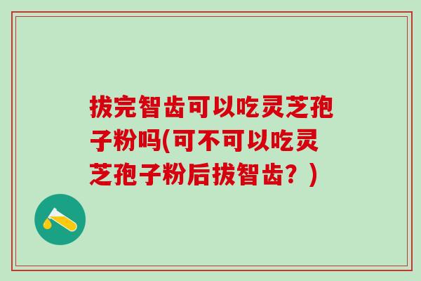拔完智齿可以吃灵芝孢子粉吗(可不可以吃灵芝孢子粉后拔智齿？)