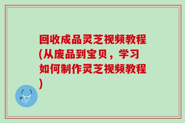 回收成品灵芝视频教程(从废品到宝贝，学习如何制作灵芝视频教程)