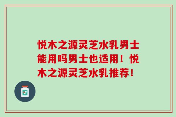 悦木之源灵芝水乳男士能用吗男士也适用！悦木之源灵芝水乳推荐！