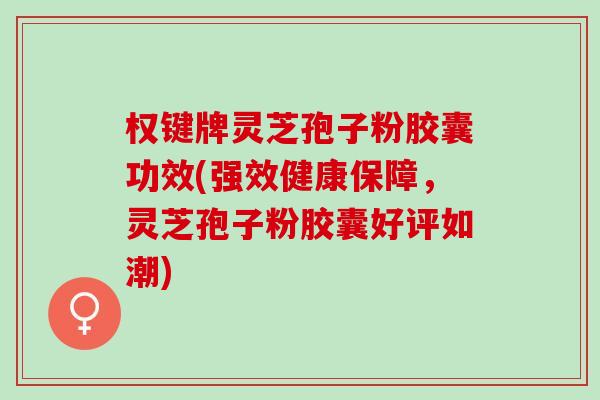 权键牌灵芝孢子粉胶囊功效(强效健康保障，灵芝孢子粉胶囊好评如潮)
