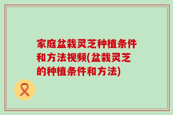 家庭盆栽灵芝种植条件和方法视频(盆栽灵芝的种植条件和方法)