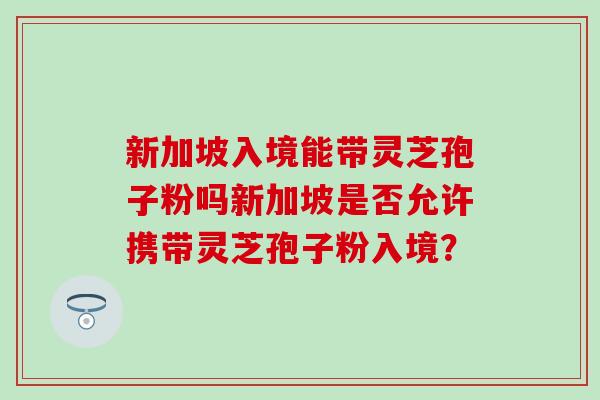 新加坡入境能带灵芝孢子粉吗新加坡是否允许携带灵芝孢子粉入境？