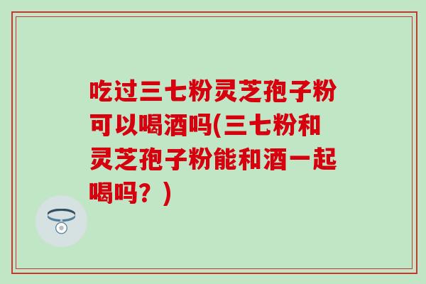 吃过三七粉灵芝孢子粉可以喝酒吗(三七粉和灵芝孢子粉能和酒一起喝吗？)