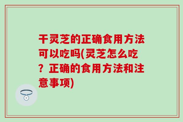 干灵芝的正确食用方法可以吃吗(灵芝怎么吃？正确的食用方法和注意事项)