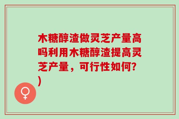 木糖醇渣做灵芝产量高吗利用木糖醇渣提高灵芝产量，可行性如何？)