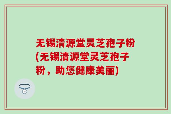 无锡清源堂灵芝孢子粉(无锡清源堂灵芝孢子粉，助您健康美丽)