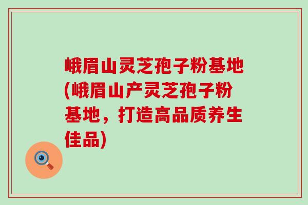 峨眉山灵芝孢子粉基地(峨眉山产灵芝孢子粉基地，打造高品质养生佳品)