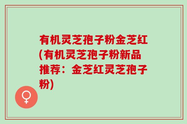 有机灵芝孢子粉金芝红(有机灵芝孢子粉新品推荐：金芝红灵芝孢子粉)