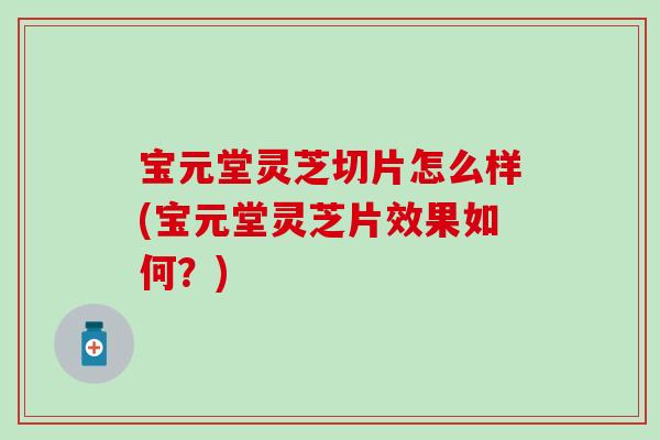 宝元堂灵芝切片怎么样(宝元堂灵芝片效果如何？)
