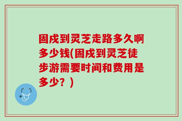 固戍到灵芝走路多久啊多少钱(固戍到灵芝徒步游需要时间和费用是多少？)