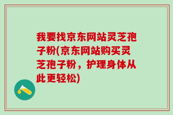 我要找京东网站灵芝孢子粉(京东网站购买灵芝孢子粉，护理身体从此更轻松)