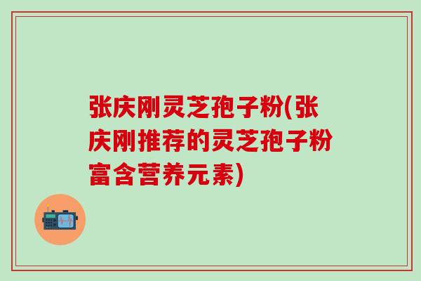 张庆刚灵芝孢子粉(张庆刚推荐的灵芝孢子粉富含营养元素)