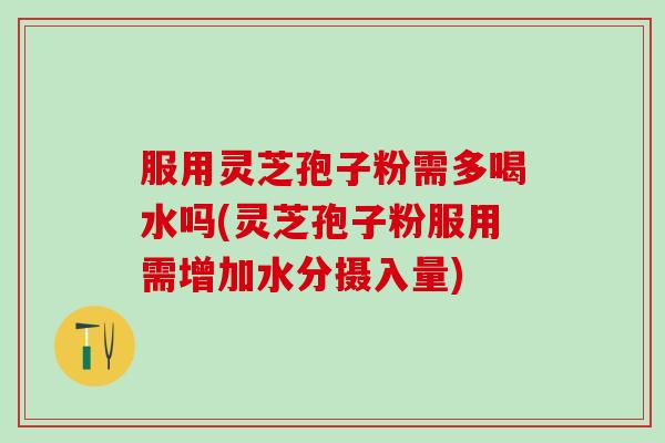 服用灵芝孢子粉需多喝水吗(灵芝孢子粉服用需增加水分摄入量)