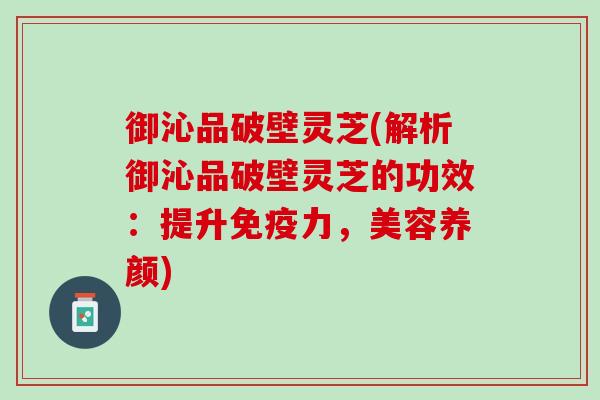 御沁品破壁灵芝(解析御沁品破壁灵芝的功效：提升免疫力，美容养颜)